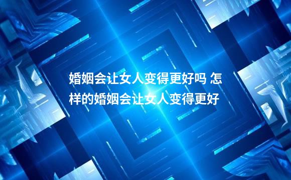 婚姻会让女人变得更好吗 怎样的婚姻会让女人变得更好